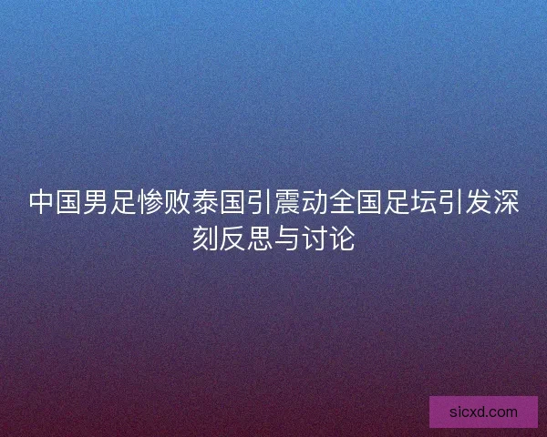 中国男足惨败泰国引震动全国足坛引发深刻反思与讨论
