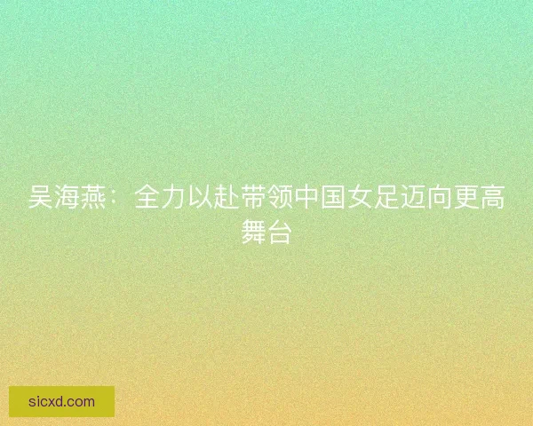 吴海燕：全力以赴带领中国女足迈向更高舞台
