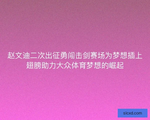 赵文迪二次出征勇闯击剑赛场为梦想插上翅膀助力大众体育梦想的崛起