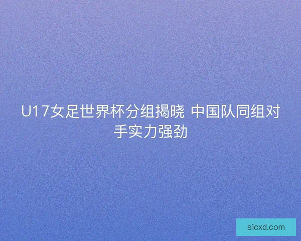U17女足世界杯分组揭晓 中国队同组对手实力强劲