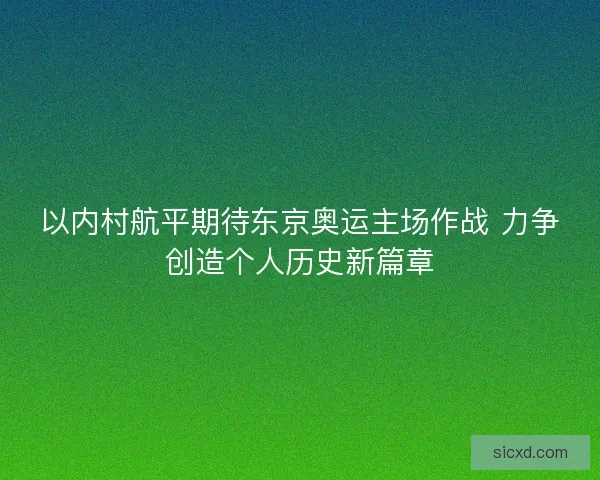 以内村航平期待东京奥运主场作战 力争创造个人历史新篇章