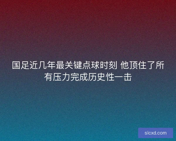 国足近几年最关键点球时刻 他顶住了所有压力完成历史性一击