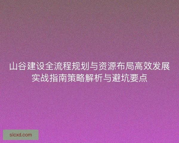 山谷建设全流程规划与资源布局高效发展实战指南策略解析与避坑要点