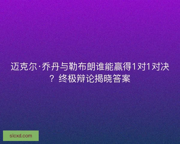 迈克尔·乔丹与勒布朗谁能赢得1对1对决？终极辩论揭晓答案