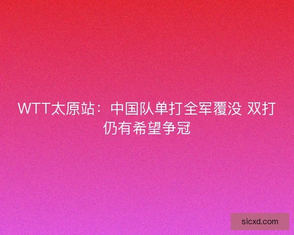 WTT太原站:中国队单打全军覆没 双打仍有希望争冠 WTT太原站:中国队单打全军覆没 双打仍有希望争冠