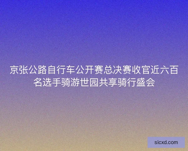 京张公路自行车公开赛总决赛收官近六百名选手骑游世园共享骑行盛会 京张公路自行车公开赛总决赛收官近六百名选手骑游世园共享骑行盛会