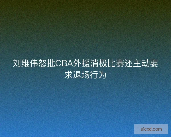 刘维伟怒批CBA外援消极比赛还主动要求退场行为