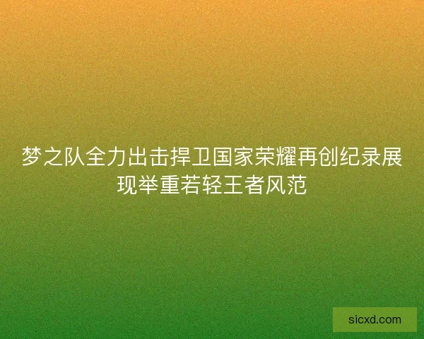梦之队全力出击捍卫国家荣耀再创纪录展现举重若轻王者风范