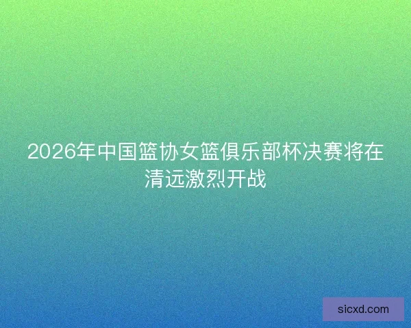 2026年中国篮协女篮俱乐部杯决赛将在清远激烈开战