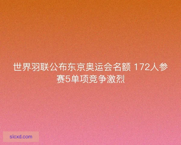 世界羽联公布东京奥运会名额 172人参赛5单项竞争激烈