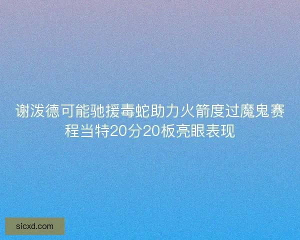谢泼德可能驰援毒蛇助力火箭度过魔鬼赛程当特20分20板亮眼表现