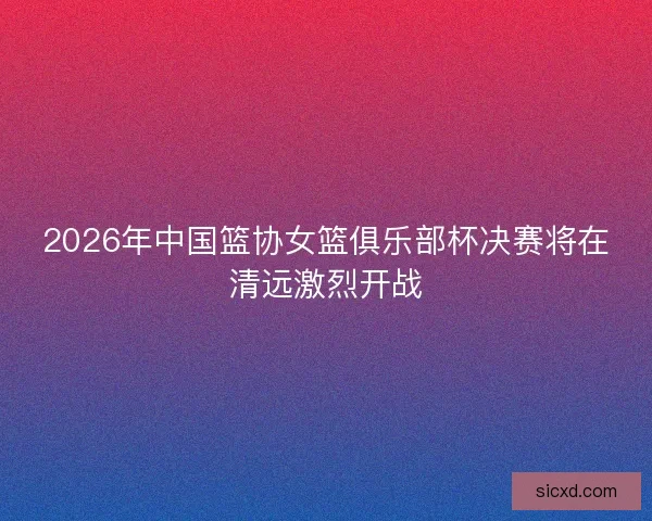 2026年中国篮协女篮俱乐部杯决赛将在清远激烈开战 2026年中国篮协女篮俱乐部杯决赛将在清远激烈开战