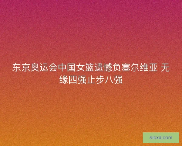 东京奥运会中国女篮遗憾负塞尔维亚 无缘四强止步八强