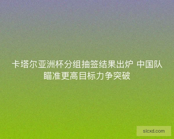 卡塔尔亚洲杯分组抽签结果出炉 中国队瞄准更高目标力争突破