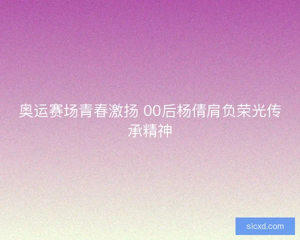 奥运赛场青春激扬 00后杨倩肩负荣光传承精神 奥运赛场青春激扬 00后杨倩肩负荣光传承精神