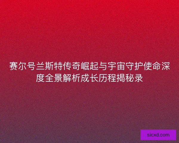 赛尔号兰斯特传奇崛起与宇宙守护使命深度全景解析成长历程揭秘录 赛尔号兰斯特传奇崛起与宇宙守护使命深度全景解析成长历程揭秘录