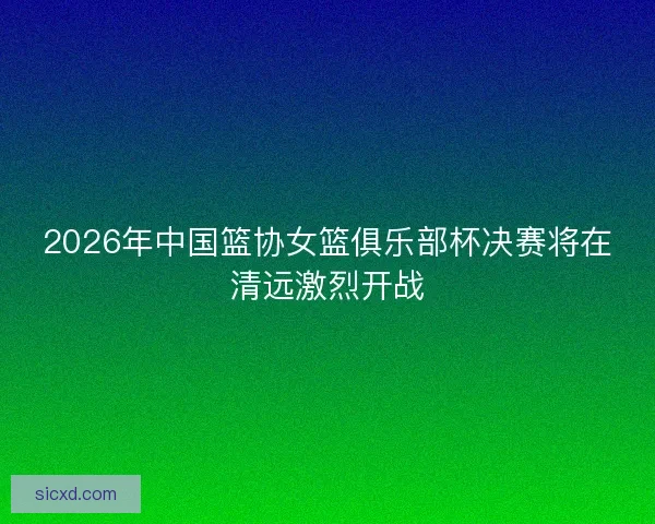 2026年中国篮协女篮俱乐部杯决赛将在清远激烈开战