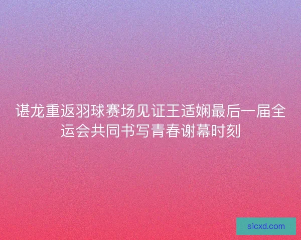 谌龙重返羽球赛场见证王适娴最后一届全运会共同书写青春谢幕时刻