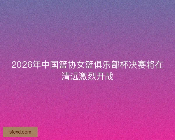 2026年中国篮协女篮俱乐部杯决赛将在清远激烈开战