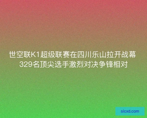 世空联K1超级联赛在四川乐山拉开战幕 329名顶尖选手激烈对决争锋相对