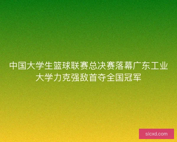 中国大学生篮球联赛总决赛落幕广东工业大学力克强敌首夺全国冠军